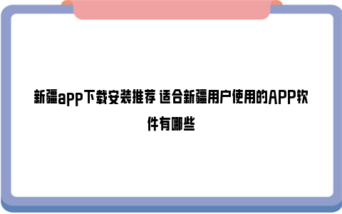 新疆app下载安装推荐 适合新疆用户使用的APP软件有哪些